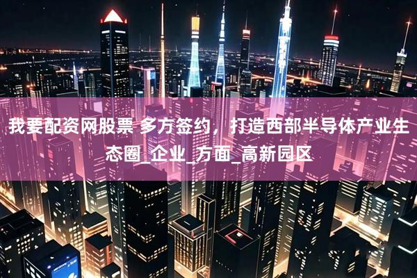 我要配资网股票 多方签约，打造西部半导体产业生态圈_企业_方面_高新园区