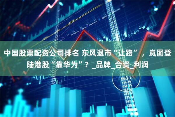 中国股票配资公司排名 东风退市“让路” ，岚图登陆港股“靠华为”？_品牌_合资_利润