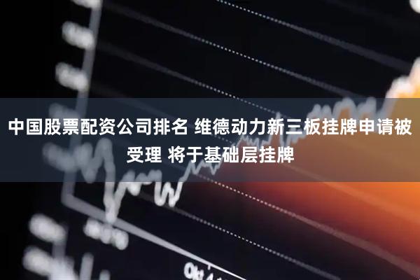 中国股票配资公司排名 维德动力新三板挂牌申请被受理 将于基础层挂牌