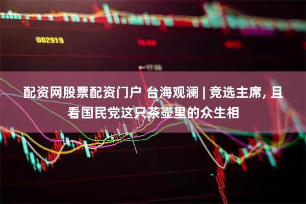 配资网股票配资门户 台海观澜 | 竞选主席, 且看国民党这只茶壶里的众生相