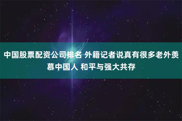 中国股票配资公司排名 外籍记者说真有很多老外羡慕中国人 和平与强大共存