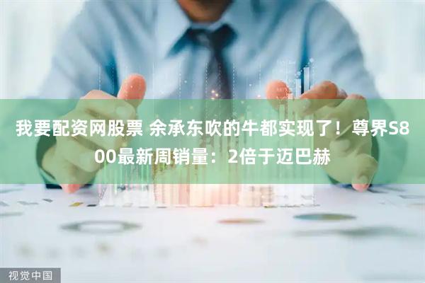 我要配资网股票 余承东吹的牛都实现了！尊界S800最新周销量：2倍于迈巴赫