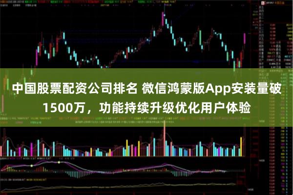 中国股票配资公司排名 微信鸿蒙版App安装量破1500万，功能持续升级优化用户体验
