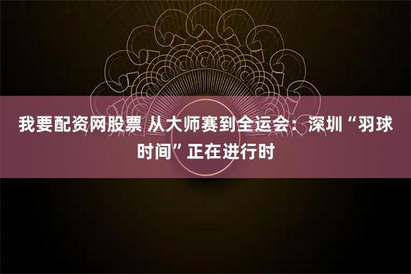 我要配资网股票 从大师赛到全运会：深圳“羽球时间”正在进行时