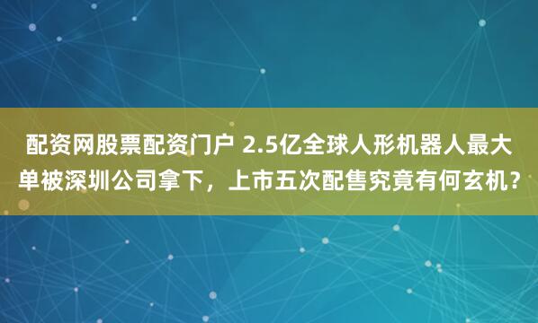 配资网股票配资门户 2.5亿全球人形机器人最大单被深圳公司拿下，上市五次配售究竟有何玄机？