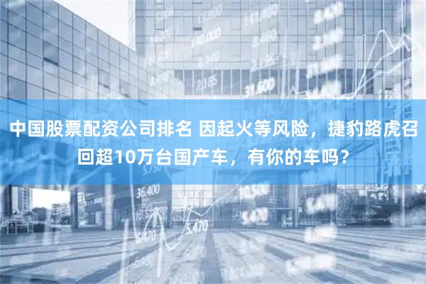 中国股票配资公司排名 因起火等风险，捷豹路虎召回超10万台国产车，有你的车吗？