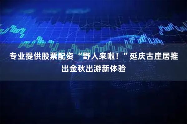 专业提供股票配资 “野人来啦！”延庆古崖居推出金秋出游新体验