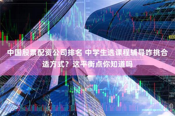 中国股票配资公司排名 中学生选课程辅导咋挑合适方式？这平衡点你知道吗