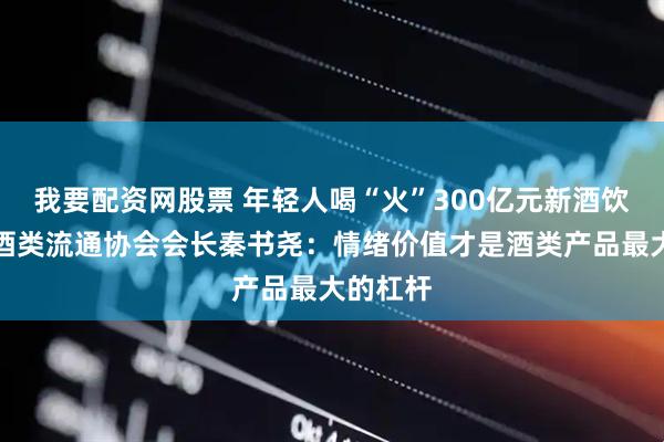 我要配资网股票 年轻人喝“火”300亿元新酒饮？中国酒类流通协会会长秦书尧：情绪价值才是酒类产品最大的杠杆