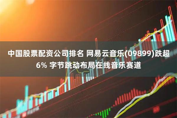 中国股票配资公司排名 网易云音乐(09899)跌超6% 字节跳动布局在线音乐赛道