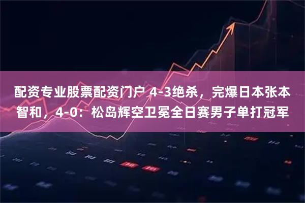 配资专业股票配资门户 4-3绝杀，完爆日本张本智和，4-0：松岛辉空卫冕全日赛男子单打冠军