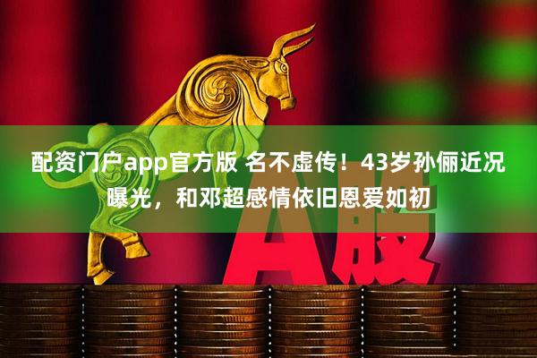 配资门户app官方版 名不虚传！43岁孙俪近况曝光，和邓超感情依旧恩爱如初