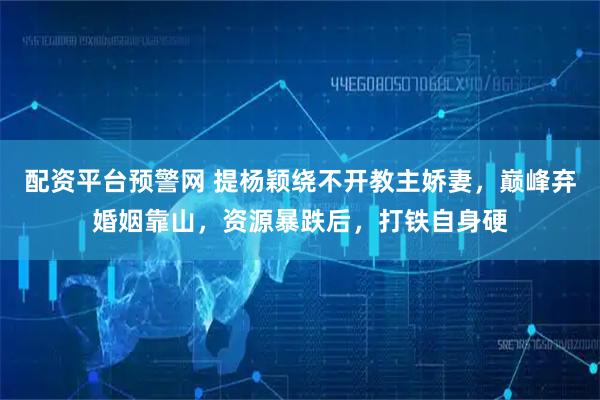 配资平台预警网 提杨颖绕不开教主娇妻，巅峰弃婚姻靠山，资源暴跌后，打铁自身硬