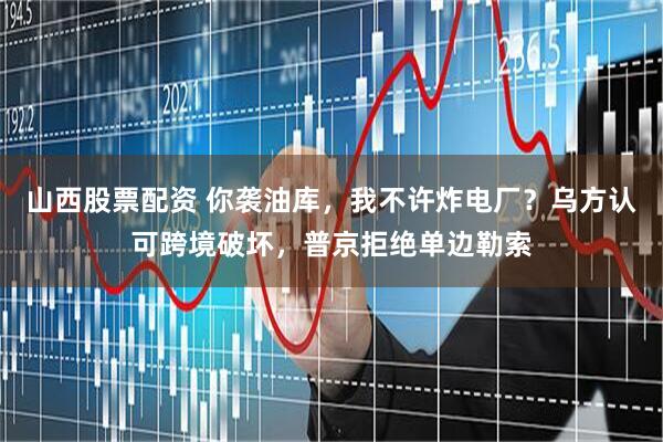 山西股票配资 你袭油库，我不许炸电厂？乌方认可跨境破坏，普京拒绝单边勒索