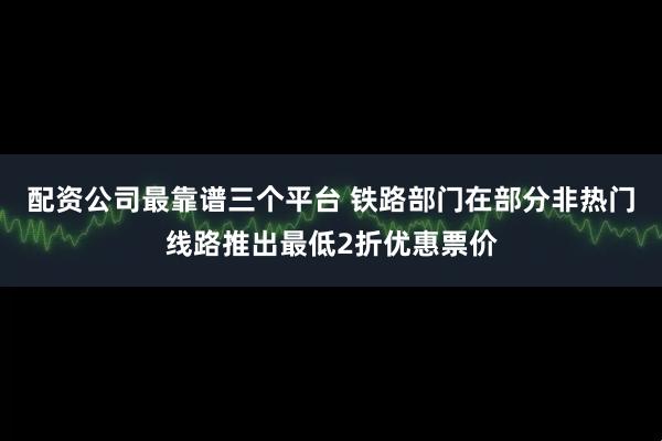 配资公司最靠谱三个平台 铁路部门在部分非热门线路推出最低2折优惠票价