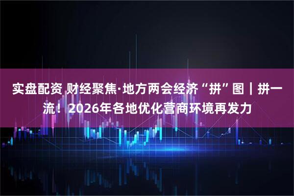 实盘配资 财经聚焦·地方两会经济“拼”图｜拼一流！2026年各地优化营商环境再发力