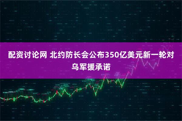 配资讨论网 北约防长会公布350亿美元新一轮对乌军援承诺
