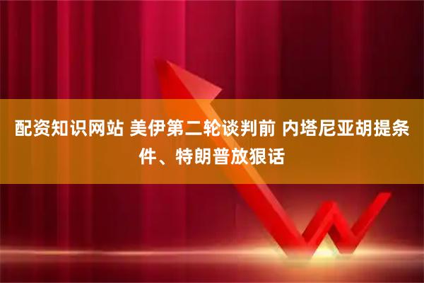 配资知识网站 美伊第二轮谈判前 内塔尼亚胡提条件、特朗普放狠话
