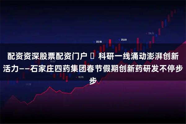 配资资深股票配资门户 ​科研一线涌动澎湃创新活力——石家庄四药集团春节假期创新药研发不停步