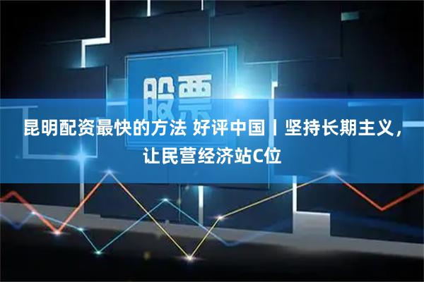昆明配资最快的方法 好评中国丨坚持长期主义，让民营经济站C位