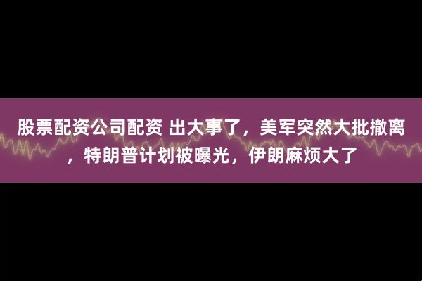 股票配资公司配资 出大事了，美军突然大批撤离，特朗普计划被曝光，伊朗麻烦大了