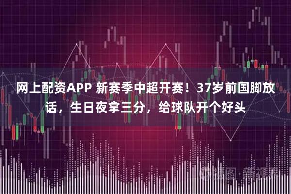网上配资APP 新赛季中超开赛！37岁前国脚放话，生日夜拿三分，给球队开个好头