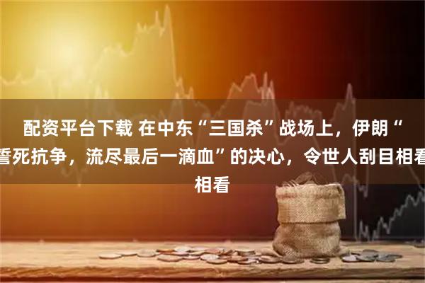 配资平台下载 在中东“三国杀”战场上，伊朗“誓死抗争，流尽最后一滴血”的决心，令世人刮目相看