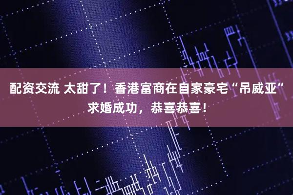 配资交流 太甜了！香港富商在自家豪宅“吊威亚”求婚成功，恭喜恭喜！