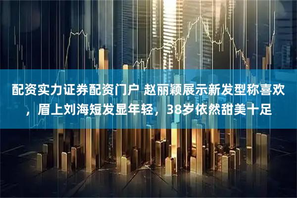 配资实力证券配资门户 赵丽颖展示新发型称喜欢，眉上刘海短发显年轻，38岁依然甜美十足