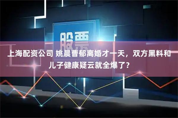 上海配资公司 姚晨曹郁离婚才一天，双方黑料和儿子健康疑云就全爆了？