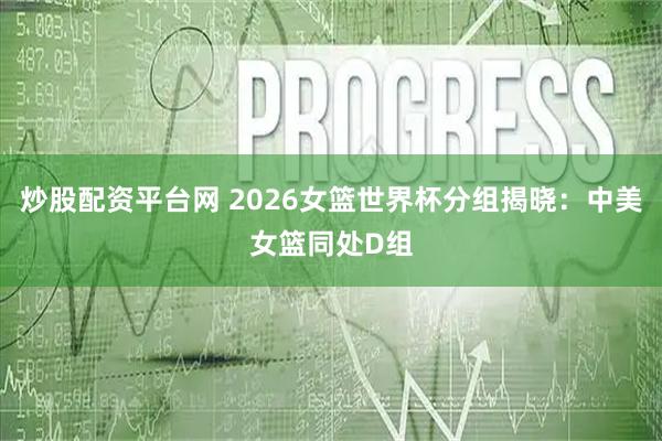 炒股配资平台网 2026女篮世界杯分组揭晓：中美女篮同处D组
