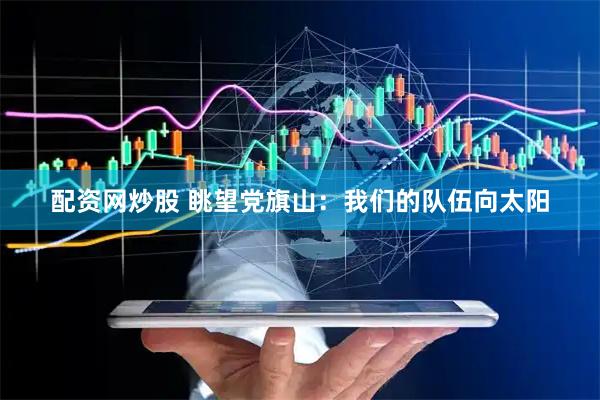 配资网炒股 眺望党旗山：我们的队伍向太阳